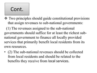Cont.
 Two principles should guide constitutional provisions
that assign revenues to sub-national governments:
(1) The revenues assigned to the sub-national
governments should suffice for at least the richest sub-
national government to finance all locally provided
services that primarily benefit local residents from its
own resources.
• (2) The sub-national revenues should be collected
from local residents and should be related to the
benefits they receive from local services.
 