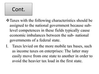 Cont.
Taxes with the following characteristics should be
assigned to the national government because sub-
level competences in these fields typically cause
economic imbalances between the sub- national
governments of a federal state.
I. Taxes levied on the more mobile tax bases, such
as income taxes on enterprises: The latter may
easily move from one state to another in order to
avoid the heavier tax load in the first state.
 