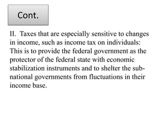 Cont.
II. Taxes that are especially sensitive to changes
in income, such as income tax on individuals:
This is to provide the federal government as the
protector of the federal state with economic
stabilization instruments and to shelter the sub-
national governments from fluctuations in their
income base.
 