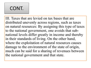 CONT.
III. Taxes that are levied on tax bases that are
distributed unevenly across regions, such as taxes
on natural resources: By assigning this type of taxes
to the national government, one avoids that sub-
national levels differ greatly in income and thereby
in their standards of living. On the other hand,
where the exploitation of natural resources causes
damage to the environment of the state of origin,
much can be said for a sharing of revenues between
the national government and that state.
 