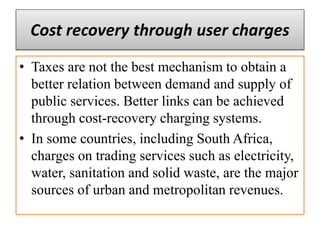 Cost recovery through user charges
• Taxes are not the best mechanism to obtain a
better relation between demand and supply of
public services. Better links can be achieved
through cost-recovery charging systems.
• In some countries, including South Africa,
charges on trading services such as electricity,
water, sanitation and solid waste, are the major
sources of urban and metropolitan revenues.
 