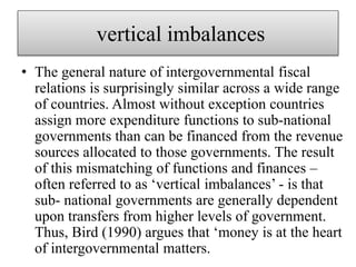 vertical imbalances
• The general nature of intergovernmental fiscal
relations is surprisingly similar across a wide range
of countries. Almost without exception countries
assign more expenditure functions to sub-national
governments than can be financed from the revenue
sources allocated to those governments. The result
of this mismatching of functions and finances –
often referred to as ‘vertical imbalances’ - is that
sub- national governments are generally dependent
upon transfers from higher levels of government.
Thus, Bird (1990) argues that ‘money is at the heart
of intergovernmental matters.
 