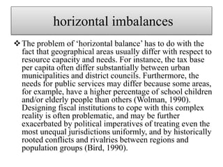 horizontal imbalances
The problem of ‘horizontal balance’ has to do with the
fact that geographical areas usually differ with respect to
resource capacity and needs. For instance, the tax base
per capita often differ substantially between urban
municipalities and district councils. Furthermore, the
needs for public services may differ because some areas,
for example, have a higher percentage of school children
and/or elderly people than others (Wolman, 1990).
Designing fiscal institutions to cope with this complex
reality is often problematic, and may be further
exacerbated by political imperatives of treating even the
most unequal jurisdictions uniformly, and by historically
rooted conflicts and rivalries between regions and
population groups (Bird, 1990).
 