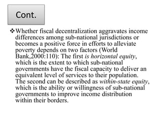 Cont.
Whether fiscal decentralization aggravates income
differences among sub-national jurisdictions or
becomes a positive force in efforts to alleviate
poverty depends on two factors (World
Bank,2000:110): The first is horizontal equity,
which is the extent to which sub-national
governments have the fiscal capacity to deliver an
equivalent level of services to their population.
The second can be described as within-state equity,
which is the ability or willingness of sub-national
governments to improve income distribution
within their borders.
 