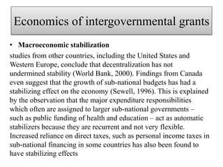 Economics of intergovernmental grants
• Macroeconomic stabilization
studies from other countries, including the United States and
Western Europe, conclude that decentralization has not
undermined stability (World Bank, 2000). Findings from Canada
even suggest that the growth of sub-national budgets has had a
stabilizing effect on the economy (Sewell, 1996). This is explained
by the observation that the major expenditure responsibilities
which often are assigned to larger sub-national governments –
such as public funding of health and education – act as automatic
stabilizers because they are recurrent and not very flexible.
Increased reliance on direct taxes, such as personal income taxes in
sub-national financing in some countries has also been found to
have stabilizing effects
 