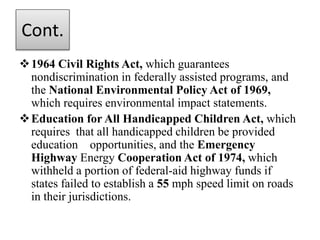 Cont.
1964 Civil Rights Act, which guarantees
nondiscrimination in federally assisted programs, and
the National Environmental Policy Act of 1969,
which requires environmental impact statements.
Education for All Handicapped Children Act, which
requires that all handicapped children be provided
education opportunities, and the Emergency
Highway Energy Cooperation Act of 1974, which
withheld a portion of federal-aid highway funds if
states failed to establish a 55 mph speed limit on roads
in their jurisdictions.
 