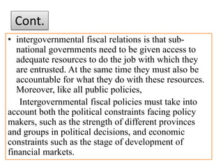 Cont.
• intergovernmental fiscal relations is that sub-
national governments need to be given access to
adequate resources to do the job with which they
are entrusted. At the same time they must also be
accountable for what they do with these resources.
Moreover, like all public policies,
Intergovernmental fiscal policies must take into
account both the political constraints facing policy
makers, such as the strength of different provinces
and groups in political decisions, and economic
constraints such as the stage of development of
financial markets.
 