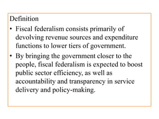 Definition
• Fiscal federalism consists primarily of
devolving revenue sources and expenditure
functions to lower tiers of government.
• By bringing the government closer to the
people, fiscal federalism is expected to boost
public sector efficiency, as well as
accountability and transparency in service
delivery and policy-making.
 