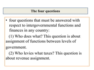 • four questions that must be answered with
respect to intergovernmental functions and
finances in any country:
(1) Who does what? This question is about
assignment of functions between levels of
government.
(2) Who levies what taxes? This question is
about revenue assignment.
The four questions
 