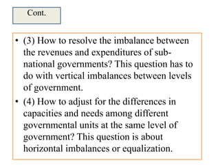 • (3) How to resolve the imbalance between
the revenues and expenditures of sub-
national governments? This question has to
do with vertical imbalances between levels
of government.
• (4) How to adjust for the differences in
capacities and needs among different
governmental units at the same level of
government? This question is about
horizontal imbalances or equalization.
Cont.
 