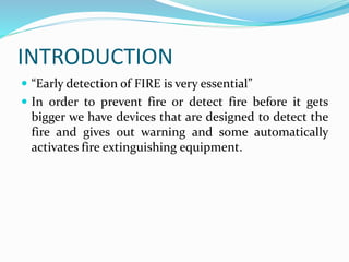 INTRODUCTION
 “Early detection of FIRE is very essential”
 In order to prevent fire or detect fire before it gets
bigger we have devices that are designed to detect the
fire and gives out warning and some automatically
activates fire extinguishing equipment.
 