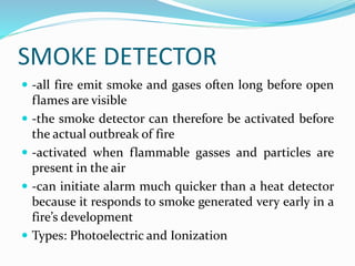 SMOKE DETECTOR
 -all fire emit smoke and gases often long before open
flames are visible
 -the smoke detector can therefore be activated before
the actual outbreak of fire
 -activated when flammable gasses and particles are
present in the air
 -can initiate alarm much quicker than a heat detector
because it responds to smoke generated very early in a
fire’s development
 Types: Photoelectric and Ionization
 