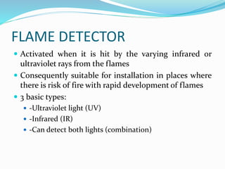 FLAME DETECTOR
 Activated when it is hit by the varying infrared or
ultraviolet rays from the flames
 Consequently suitable for installation in places where
there is risk of fire with rapid development of flames
 3 basic types:
 -Ultraviolet light (UV)
 -Infrared (IR)
 -Can detect both lights (combination)
 