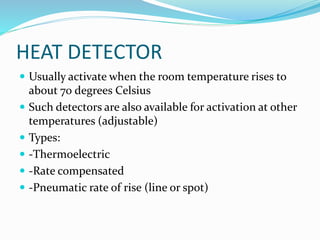 HEAT DETECTOR
 Usually activate when the room temperature rises to
about 70 degrees Celsius
 Such detectors are also available for activation at other
temperatures (adjustable)
 Types:
 -Thermoelectric
 -Rate compensated
 -Pneumatic rate of rise (line or spot)
 