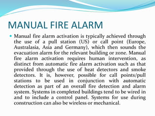 MANUAL FIRE ALARM
 Manual fire alarm activation is typically achieved through
the use of a pull station (US) or call point (Europe,
Australasia, Asia and Germany), which then sounds the
evacuation alarm for the relevant building or zone. Manual
fire alarm activation requires human intervention, as
distinct from automatic fire alarm activation such as that
provided through the use of heat detectors and smoke
detectors. It is, however, possible for call points/pull
stations to be used in conjunction with automatic
detection as part of an overall fire detection and alarm
system. Systems in completed buildings tend to be wired in
and to include a control panel. Systems for use during
construction can also be wireless or mechanical.
 