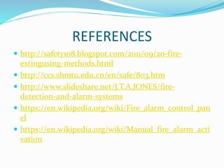 REFERENCES
 http://safety108.blogspot.com/2011/09/20-fire-
extingusing-methods.html
 http://ccs.shmtu.edu.cn/en/safe/803.htm
 http://www.slideshare.net/J.T.A.JONES/fire-
detection-and-alarm-systems
 https://en.wikipedia.org/wiki/Fire_alarm_control_pan
el
 https://en.wikipedia.org/wiki/Manual_fire_alarm_acti
vation
 