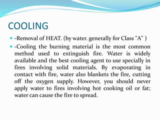 COOLING
 -Removal of HEAT. (by water. generally for Class "A" )
 -Cooling the burning material is the most common
method used to extinguish fire. Water is widely
available and the best cooling agent to use specially in
fires involving solid materials. By evaporating in
contact with fire, water also blankets the fire, cutting
off the oxygen supply. However, you should never
apply water to fires involving hot cooking oil or fat;
water can cause the fire to spread.
 