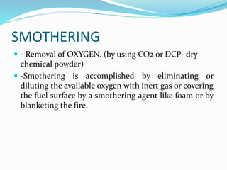 SMOTHERING
 - Removal of OXYGEN. (by using CO2 or DCP- dry
chemical powder)
 -Smothering is accomplished by eliminating or
diluting the available oxygen with inert gas or covering
the fuel surface by a smothering agent like foam or by
blanketing the fire.
 