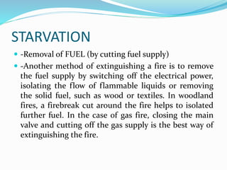 STARVATION
 -Removal of FUEL (by cutting fuel supply)
 -Another method of extinguishing a fire is to remove
the fuel supply by switching off the electrical power,
isolating the flow of flammable liquids or removing
the solid fuel, such as wood or textiles. In woodland
fires, a firebreak cut around the fire helps to isolated
further fuel. In the case of gas fire, closing the main
valve and cutting off the gas supply is the best way of
extinguishing the fire.
 