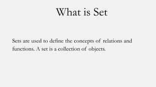 What is Set
Sets are used to define the concepts of relations and
functions. A set is a collection of objects.
 
