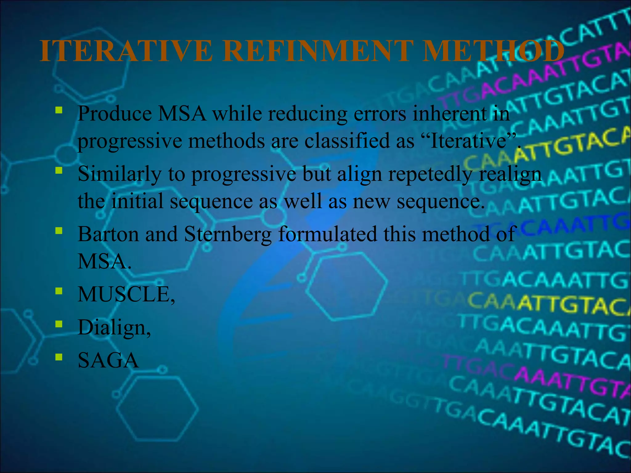 ITERATIVE REFINMENT METHOD
 Produce MSA while reducing errors inherent in
progressive methods are classified as “Iterative”.
 Similarly to progressive but align repetedly realign
the initial sequence as well as new sequence.
 Barton and Sternberg formulated this method of
MSA.
 MUSCLE,
 Dialign,
 SAGA
 