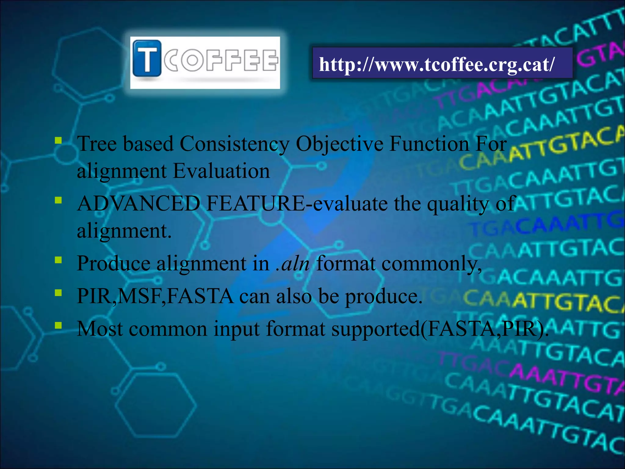  Tree based Consistency Objective Function For
alignment Evaluation
 ADVANCED FEATURE-evaluate the quality of
alignment.
 Produce alignment in .aln format commonly,
 PIR,MSF,FASTA can also be produce.
 Most common input format supported(FASTA,PIR).
http://www.tcoffee.crg.cat/
 