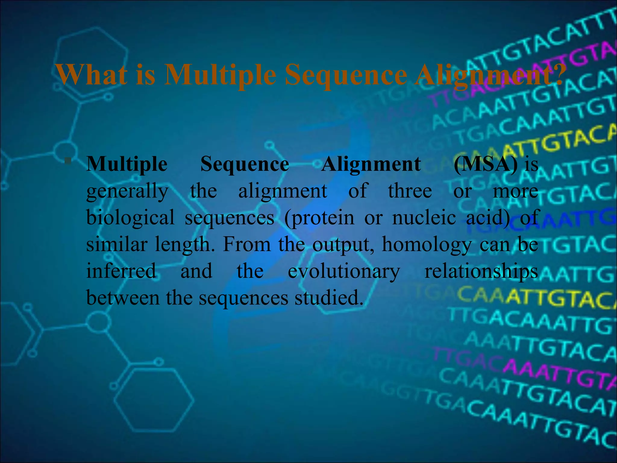 What is Multiple Sequence Alignment?
 Multiple Sequence Alignment (MSA) is 
generally  the  alignment  of  three  or  more 
biological  sequences  (protein  or  nucleic  acid)  of 
similar length. From the output, homology can be 
inferred  and  the  evolutionary  relationships 
between the sequences studied.
 