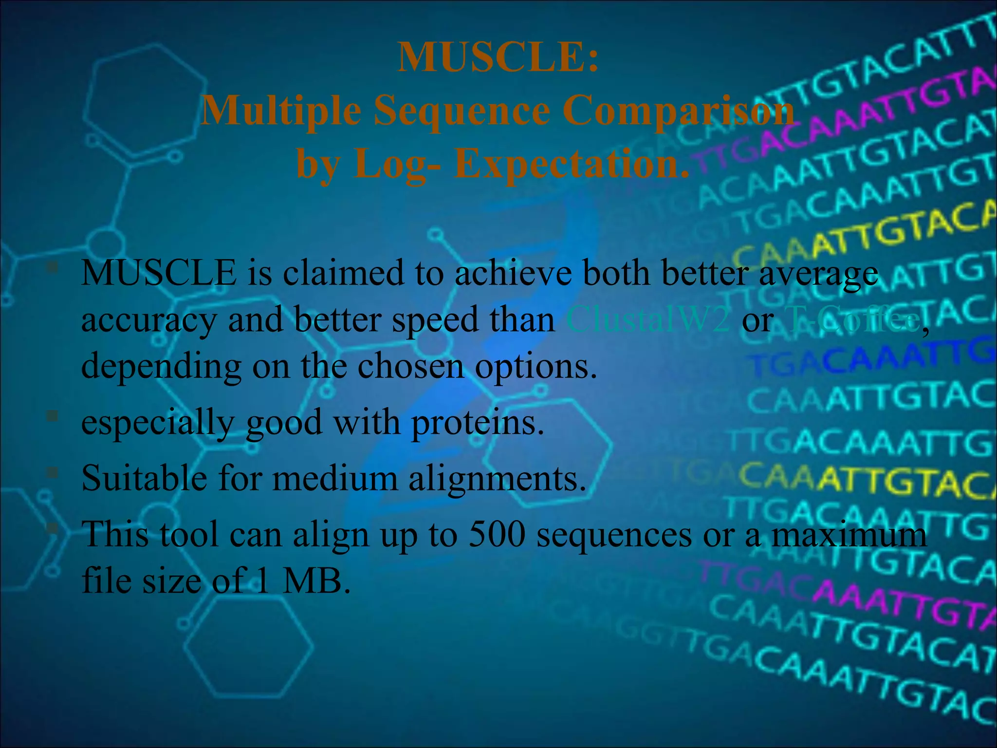 MUSCLE:
Multiple Sequence Comparison
by Log- Expectation.
 MUSCLE is claimed to achieve both better average
accuracy and better speed than ClustalW2 or T-Coffee,
depending on the chosen options.
 especially good with proteins.
 Suitable for medium alignments.
 This tool can align up to 500 sequences or a maximum
file size of 1 MB.
 