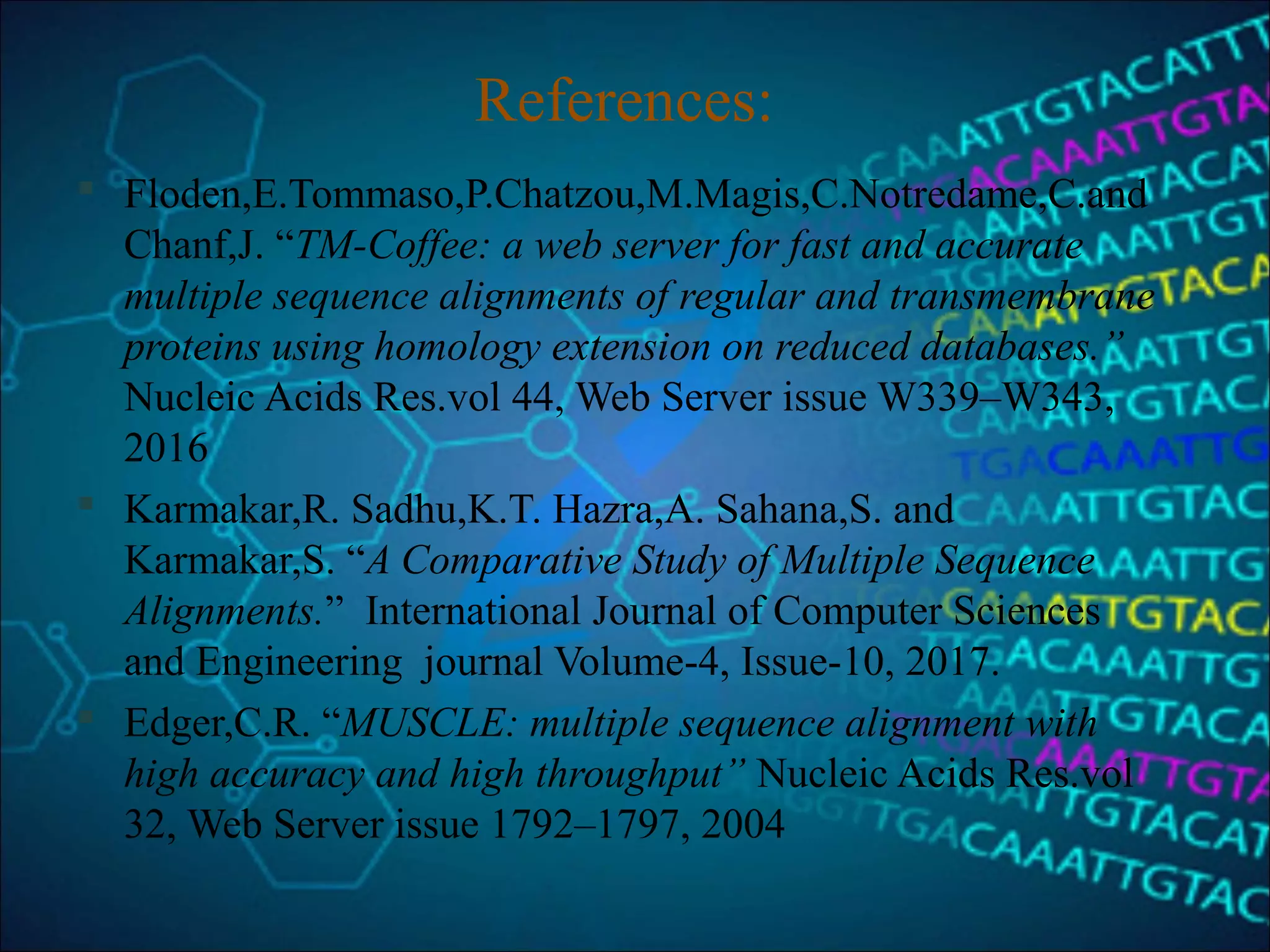 References:
 Floden,E.Tommaso,P.Chatzou,M.Magis,C.Notredame,C.and
Chanf,J. “TM-Coffee: a web server for fast and accurate
multiple sequence alignments of regular and transmembrane
proteins using homology extension on reduced databases.”
Nucleic Acids Res.vol 44, Web Server issue W339–W343,
2016
 Karmakar,R. Sadhu,K.T. Hazra,A. Sahana,S. and
Karmakar,S. “A Comparative Study of Multiple Sequence
Alignments.” International Journal of Computer Sciences
and Engineering journal Volume-4, Issue-10, 2017.
 Edger,C.R. “MUSCLE: multiple sequence alignment with
high accuracy and high throughput” Nucleic Acids Res.vol
32, Web Server issue 1792–1797, 2004
 