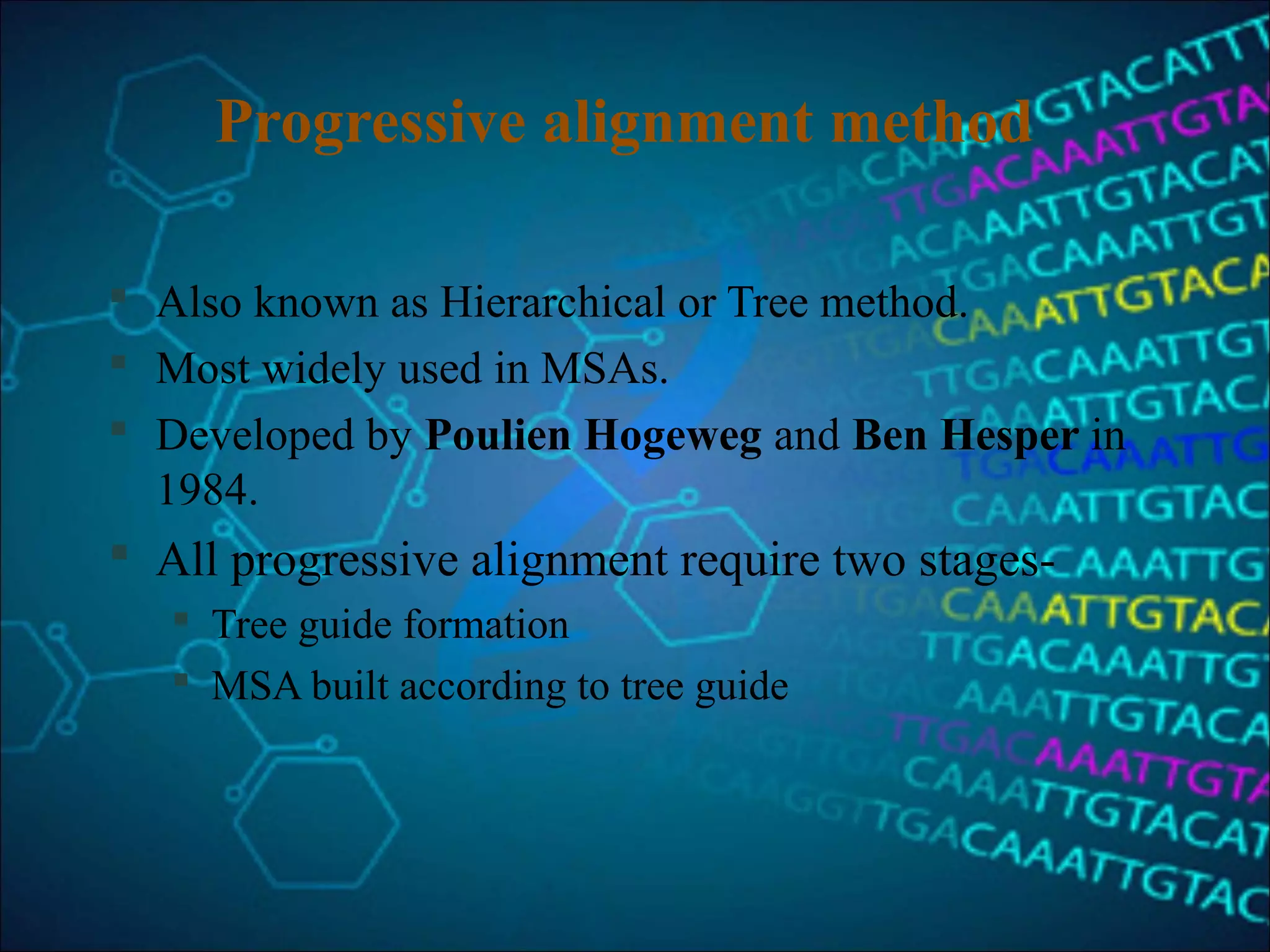 Progressive alignment method
 Also known as Hierarchical or Tree method.
 Most widely used in MSAs.
 Developed by Poulien Hogeweg and Ben Hesper in
1984.
 All progressive alignment require two stages-
 Tree guide formation
 MSA built according to tree guide
 
