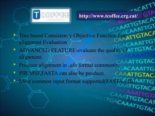  Tree based Consistency Objective Function For
alignment Evaluation
 ADVANCED FEATURE-evaluate the quality of
alignment.
 Produce alignment in .aln format commonly,
 PIR,MSF,FASTA can also be produce.
 Most common input format supported(FASTA,PIR).
http://www.tcoffee.crg.cat/
 