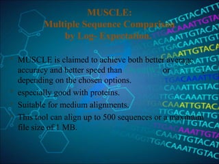 MUSCLE:
Multiple Sequence Comparison
by Log- Expectation.
 MUSCLE is claimed to achieve both better average
accuracy and better speed than ClustalW2 or T-Coffee,
depending on the chosen options.
 especially good with proteins.
 Suitable for medium alignments.
 This tool can align up to 500 sequences or a maximum
file size of 1 MB.
 