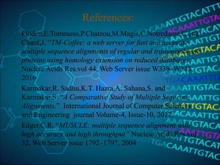 References:
 Floden,E.Tommaso,P.Chatzou,M.Magis,C.Notredame,C.and
Chanf,J. “TM-Coffee: a web server for fast and accurate
multiple sequence alignments of regular and transmembrane
proteins using homology extension on reduced databases.”
Nucleic Acids Res.vol 44, Web Server issue W339–W343,
2016
 Karmakar,R. Sadhu,K.T. Hazra,A. Sahana,S. and
Karmakar,S. “A Comparative Study of Multiple Sequence
Alignments.” International Journal of Computer Sciences
and Engineering journal Volume-4, Issue-10, 2017.
 Edger,C.R. “MUSCLE: multiple sequence alignment with
high accuracy and high throughput” Nucleic Acids Res.vol
32, Web Server issue 1792–1797, 2004
 