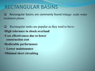 RECTANGULAR BASINS
 Rectangular basins are commonly found inlarge- scale water
treatment plants.
 Rectangular tanks are popular as they tend to have:
•High tolerance to shock overload
•Cost effectiveness due to lower
construction cost
•Redictable performance
• Lower maintenance
•Minimal short circuiting
 