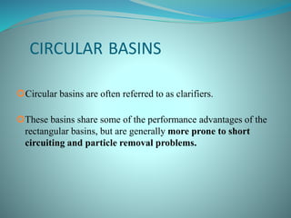 CIRCULAR BASINS
Circular basins are often referred to as clarifiers.
These basins share some of the performance advantages of the
rectangular basins, but are generally more prone to short
circuiting and particle removal problems.
 