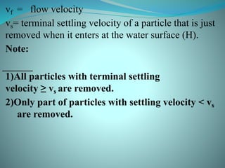 vf = flow velocity
vs= terminal settling velocity of a particle that is just
removed when it enters at the water surface (H).
Note:
1)All particles with terminal settling
velocity ≥ vs are removed.
2)Only part of particles with settling velocity < vs
are removed.
 