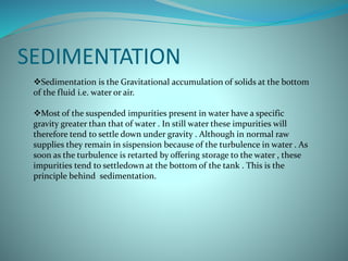 SEDIMENTATION
Sedimentation is the Gravitational accumulation of solids at the bottom
of the fluid i.e. water or air.
Most of the suspended impurities present in water have a specific
gravity greater than that of water . In still water these impurities will
therefore tend to settle down under gravity . Although in normal raw
supplies they remain in sispension because of the turbulence in water . As
soon as the turbulence is retarted by offering storage to the water , these
impurities tend to settledown at the bottom of the tank . This is the
principle behind sedimentation.
 