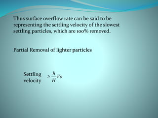 Thus surface overflow rate can be said to be
representing the settling velocity of the slowest
settling particles, which are 100% removed.
Partial Removal of lighter particles
Vo
H
h
Settling
velocity
 