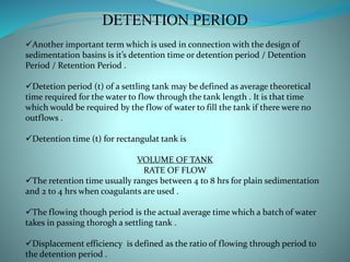 DETENTION PERIOD
Another important term which is used in connection with the design of
sedimentation basins is it’s detention time or detention period / Detention
Period / Retention Period .
Detetion period (t) of a settling tank may be defined as average theoretical
time required for the water to flow through the tank length . It is that time
which would be required by the flow of water to fill the tank if there were no
outflows .
Detention time (t) for rectangulat tank is
VOLUME OF TANK
RATE OF FLOW
The retention time usually ranges between 4 to 8 hrs for plain sedimentation
and 2 to 4 hrs when coagulants are used .
The flowing though period is the actual average time which a batch of water
takes in passing thorogh a settling tank .
Displacement efficiency is defined as the ratio of flowing through period to
the detention period .
 