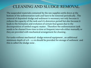 CLEANING AND SLUDGE REMOVAL
The suspended materials contained by the raw supplies settle down at the
bottom of the sedimentation tank and have to be removed periodically . The
removal of deposited sludge and sediment is necessary not only because it
reduces the capacity of the tank and it’s detention period but also because it
leads to the formation and evolution of certain foul gasses due to the
decomposition of settled oragnic matter . Therefore the sedimentation tank
needs to be cleaned from time to time at frequent intervals either manually or
they are provided with mechanical arrangement for cleaning .
For tanks without mechanical sludge removal equipment , an additional
minimum depth of 0.8 – 1.2 m should be provided for storage of sediment and
this is called the sludge zone .
 