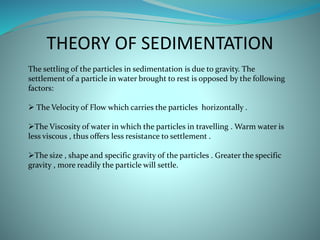 THEORY OF SEDIMENTATION
The settling of the particles in sedimentation is due to gravity. The
settlement of a particle in water brought to rest is opposed by the following
factors:
 The Velocity of Flow which carries the particles horizontally .
The Viscosity of water in which the particles in travelling . Warm water is
less viscous , thus offers less resistance to settlement .
The size , shape and specific gravity of the particles . Greater the specific
gravity , more readily the particle will settle.
 