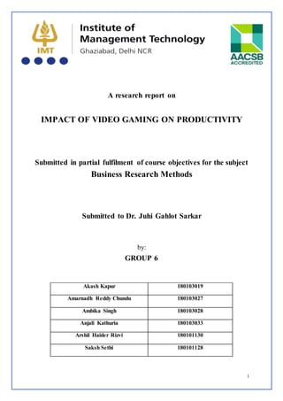 1
A research report on
IMPACT OF VIDEO GAMING ON PRODUCTIVITY
Submitted in partial fulfilment of course objectives for the subject
Business Research Methods
Submitted to Dr. Juhi Gahlot Sarkar
by:
GROUP 6
Akash Kapur 180103019
Amarnadh Reddy Chundu 180103027
Ambika Singh 180103028
Anjali Kathuria 180103033
Arshil Haider Rizvi 180101130
Saksh Sethi 180101128
 