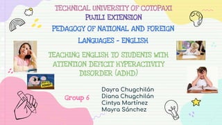 TEACHING ENGLISH TO STUDENTS WITH
ATTENTION DEFICIT HYPERACTIVITY
DISORDER (ADHD)
Dayra Chugchilán
Diana Chugchilán
Cintya Martínez
Mayra Sánchez
TECHNICAL UNIVERSITY OF COTOPAXI
PUJILI EXTENSION
PEDAGOGY OF NATIONAL AND FOREIGN
LANGUAGES - ENGLISH
Group 6
 