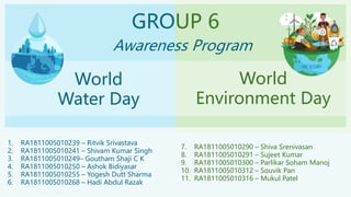 GROUP 6
Awareness Program
World
Water Day
World
Environment Day
1. RA1811005010239 – Ritvik Srivastava
2. RA1811005010241 – Shivam Kumar Singh
3. RA1811005010249– Goutham Shaji C K
4. RA1811005010250 – Ashok Bidiyasar
5. RA1811005010255 – Yogesh Dutt Sharma
6. RA1811005010268 – Hadi Abdul Razak
7. RA1811005010290 – Shiva Srenivasan
8. RA1811005010291 – Sujeet Kumar
9. RA1811005010300 – Parlikar Soham Manoj
10. RA1811005010312 – Souvik Pan
11. RA1811005010316 – Mukul Patel
 