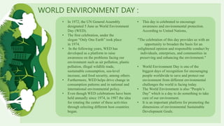 WORLD ENVIRONMENT DAY :
• In 1972, the UN General Assembly
designated 5 June as World Environment
Day (WED).
• The first celebration, under the
slogan “Only One Earth” took place
in 1974.
• In the following years, WED has
developed as a platform to raise
awareness on the problems facing our
environment such as air pollution, plastic
pollution, illegal wildlife trade,
sustainable consumption, sea-level
increase, and food security, among others.
• Furthermore, WED helps drive change in
consumption patterns and in national and
international environmental policy.
• Even though WED celebrations have been
held annually since 1974, in 1987 the idea
for rotating the center of these activities
through selecting different host countries
began.
• This day is celebrated to encourage
awareness and environmental protection.
According to United Nations,
"The celebration of this day provides us with an
opportunity to broaden the basis for an
enlightened opinion and responsible conduct by
individuals, enterprises, and communities in
preserving and enhancing the environment."
• World Environment Day is one of the
biggest days of recognition for encouraging
people worldwide to save and protect our
environment from different environmental
challenges the world is facing today.
• The World Environment is also “People’s
Day” which is a day to do something to take
care of our environment.
• It is an important platform for promoting the
dimensions of environmental Sustainable
Development Goals.
 