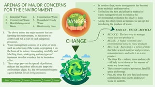 ARENAS OF MAJOR CONCERNS
FOR THE ENVIRONMENT
DANGER
1. Industrial Waste
2. Commercial Waste
3. Hotel-Management
Waste
4. Construction Waste
5. Household / Daily
Waste
6. Biodiversity Loss
CHANGE
1. The above points are major reasons that are
harming the environment, its necessary to
control and put a stop on such dangerous
processes.
2. Waste management consists of a series of steps
such as collection of the waste, segregating it on
the basis of its nature, transporting carefully and
labelling them, undergoing various types of
treatment in order to reduce the its hazardous
effect.
3. These steps prevent the spread of pollution,
reduces the hazardous effects and keeps the
environment clean. So, the environment became
a good habitat for all living creatures.
Waste Collection Segregation
Transport Treatment Disposal
• In modern days, waste management has become
more technical and innovative.
• To find out the best and effective method of
waste management and to enhance the
environmental protection this study is done.
• Along, the other option as humans we can opt for
is reducing the produce of waste.
REDUCE – REUSE - RECYCLE
• REDUCE: The best way to manage
waste is to not produce it.
• REUSE: It makes economic and
environmental sense to reuse products.
• RECYCLE: Recycling is a series of steps
that takes a used material and processes,
remanufactures, and sells it as a new
product.
• The three R's – reduce, reuse and recycle
– all help to cut down on the amount of
waste we throw away.
• They conserve natural resources, landfill
space and energy.
• Plus, the three R's save land and money
communities must use to dispose of
waste in landfills.
 