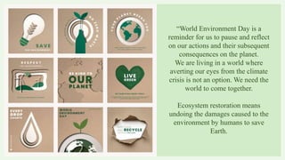 “World Environment Day is a
reminder for us to pause and reflect
on our actions and their subsequent
consequences on the planet.
We are living in a world where
averting our eyes from the climate
crisis is not an option. We need the
world to come together.
Ecosystem restoration means
undoing the damages caused to the
environment by humans to save
Earth.
 