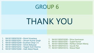 GROUP 6
THANK YOU
1. RA1811005010239 – Ritvik Srivastava
2. RA1811005010241 – Shivam Kumar Singh
3. RA1811005010249– Goutham Shaji C K
4. RA1811005010250 – Ashok Bidiyasar
5. RA1811005010255 – Yogesh Dutt Sharma
6. RA1811005010268 – Hadi Abdul Razak
7. RA1811005010290 – Shiva Srenivasan
8. RA1811005010291 – Sujeet Kumar
9. RA1811005010300 – Parlikar Soham Manoj
10. RA1811005010312 – Souvik Pan
11. RA1811005010316 – Mukul Patel
 