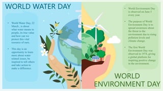 WORLD WATER DAY
WORLD
ENVIRONMENT DAY
• World Water Day, 22
March , is about
what water means to
people, its true value
and how can we
protect this vital
resource of ours.
• This day is an
opportunity to learn
more about water
related issues, be
inspired to tell others
and take action to
make a difference.
• World Environment Day
is observed on June 5
every year.
• The purpose of World
Environment Day is to
spread awareness about
the threat to the
environment due to rising
pollution levels and
climate change.
• The first World
Environment Day was
observed in 1974, giving
a global platform for
inspiring positive change
in the environment.
 