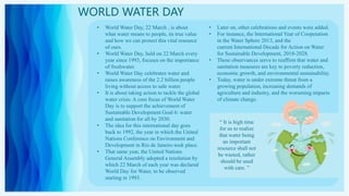 WORLD WATER DAY
• World Water Day, 22 March , is about
what water means to people, its true value
and how we can protect this vital resource
of ours.
• World Water Day, held on 22 March every
year since 1993, focuses on the importance
of freshwater.
• World Water Day celebrates water and
raises awareness of the 2.2 billion people
living without access to safe water.
• It is about taking action to tackle the global
water crisis. A core focus of World Water
Day is to support the achievement of
Sustainable Development Goal 6: water
and sanitation for all by 2030.
• The idea for this international day goes
back to 1992, the year in which the United
Nations Conference on Environment and
Development in Rio de Janeiro took place.
• That same year, the United Nations
General Assembly adopted a resolution by
which 22 March of each year was declared
World Day for Water, to be observed
starting in 1993.
• Later on, other celebrations and events were added.
• For instance, the International Year of Cooperation
in the Water Sphere 2013, and the
current International Decade for Action on Water
for Sustainable Development, 2018-2028.
• These observances serve to reaffirm that water and
sanitation measures are key to poverty reduction,
economic growth, and environmental sustainability.
• Today, water is under extreme threat from a
growing population, increasing demands of
agriculture and industry, and the worsening impacts
of climate change.
“ It is high time
for us to realize
that water being
an important
resource shall not
be wasted, rather
should be used
with care. ”
 